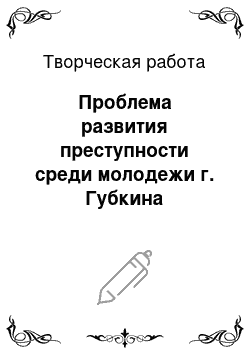 Творческая работа: Проблема развития преступности среди молодежи г. Губкина Белгоросдкой области