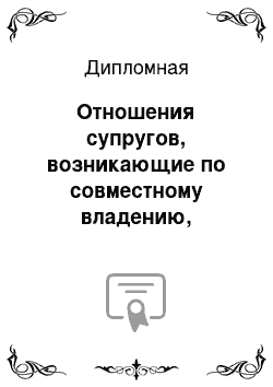 Дипломная: Отношения супругов, возникающие по совместному владению, пользованию и распоряжению имуществом