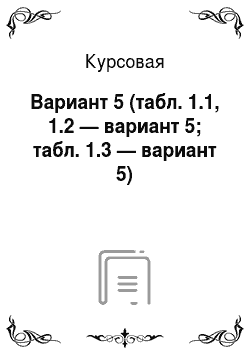 Курсовая: Вариант 5 (табл. 1.1, 1.2 — вариант 5; табл. 1.3 — вариант 5)