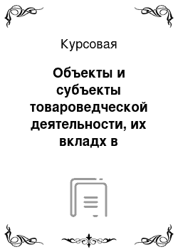 Курсовая: Объекты и субъекты товароведческой деятельности, их вкладх в удовлетворение потребностей населения