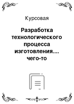 Курсовая: Разработка технологического процесса изготовления.... чего-то