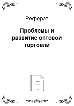 Реферат: Проблемы и развитие оптовой торговли