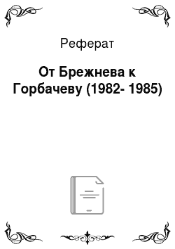 Реферат: От Брежнева к Горбачеву (1982-1985)