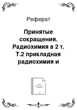 Реферат: Принятые сокращения. Радиохимия в 2 т. Т.2 прикладная радиохимия и радиационная безопасность