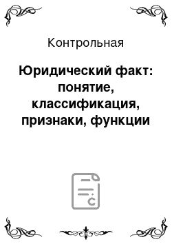 Контрольная: Юридический факт: понятие, классификация, признаки, функции