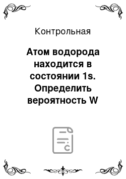 Контрольная: Атом водорода находится в состоянии 1s. Определить вероятность W пребывания электрона в атоме внутри сферы радиусом r=0, 1 а (где а радиус первой боровско