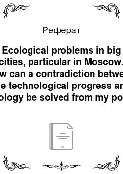 Реферат: Ecological problems in big cities, particular in Moscow. How can a contradiction between the technological progress and ecology be solved from my point of view?