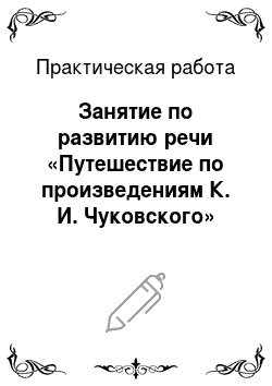 Практическая работа: Занятие по развитию речи «Путешествие по произведениям К. И. Чуковского»