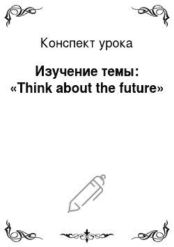 Конспект урока: Изучение темы: «Think about the future»